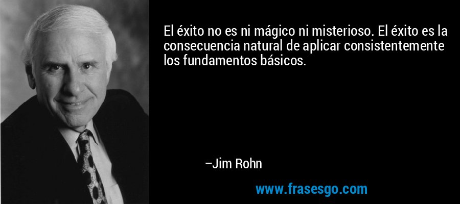 El éxito no es ni mágico ni misterioso. El éxito es la consecuencia natural de aplicar consistentemente los fundamentos básicos. – Jim Rohn