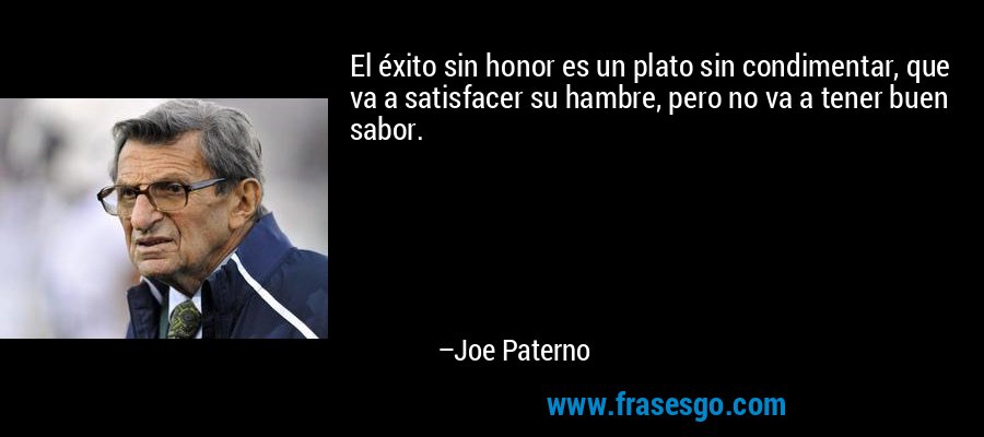 El éxito sin honor es un plato sin condimentar, que va a satisfacer su hambre, pero no va a tener buen sabor. – Joe Paterno