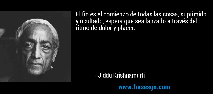 El fin es el comienzo de todas las cosas, suprimido y ocultado, espera que sea lanzado a través del ritmo de dolor y placer. – Jiddu Krishnamurti