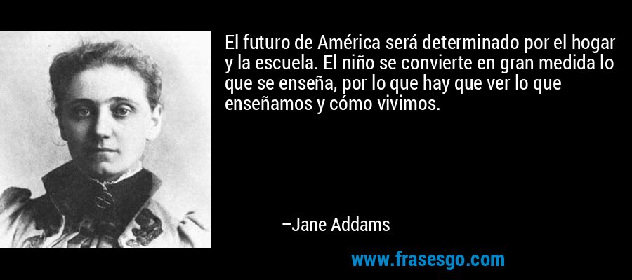 El futuro de América será determinado por el hogar y la escuela. El niño se convierte en gran medida lo que se enseña, por lo que hay que ver lo que enseñamos y cómo vivimos. – Jane Addams