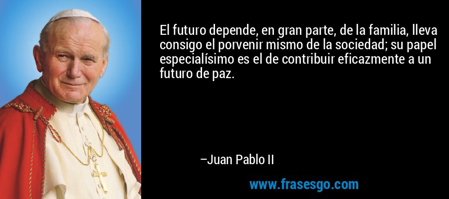 El futuro depende, en gran parte, de la familia, lleva consigo el porvenir mismo de la sociedad; su papel especialísimo es el de contribuir eficazmente a un futuro de paz. – Juan Pablo II