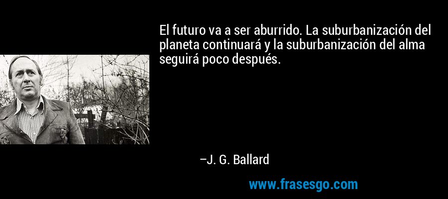 El futuro va a ser aburrido. La suburbanización del planeta continuará y la suburbanización del alma seguirá poco después. – J. G. Ballard