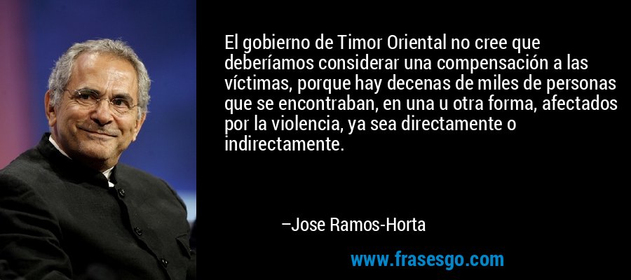 El gobierno de Timor Oriental no cree que deberíamos considerar una compensación a las víctimas, porque hay decenas de miles de personas que se encontraban, en una u otra forma, afectados por la violencia, ya sea directamente o indirectamente. – Jose Ramos-Horta