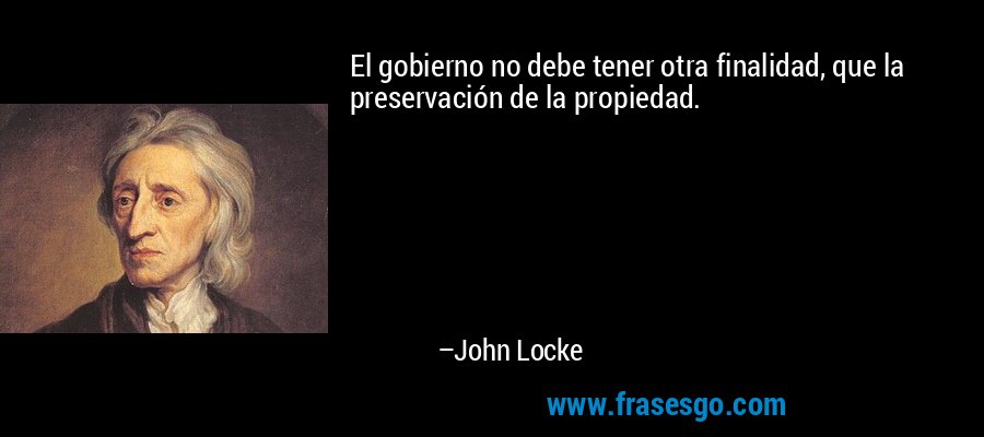 El gobierno no debe tener otra finalidad, que la preservación de la propiedad. – John Locke