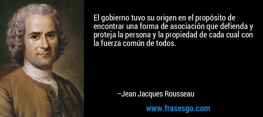 El gobierno tuvo su origen en el propósito de encontrar una forma de asociación que defienda y proteja la persona y la propiedad de cada cual con la fuerza común de todos. – Jean Jacques Rousseau