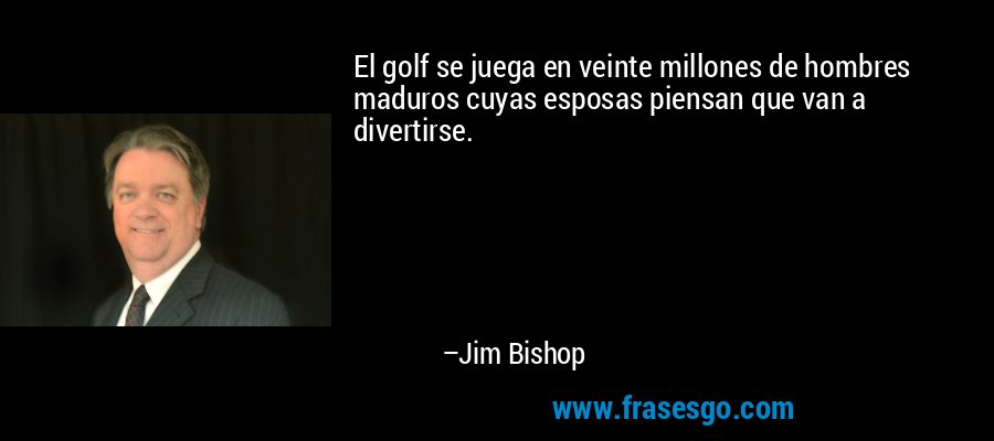 El golf se juega en veinte millones de hombres maduros cuyas esposas piensan que van a divertirse. – Jim Bishop