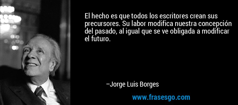 El hecho es que todos los escritores crean sus precursores. Su labor modifica nuestra concepción del pasado, al igual que se ve obligada a modificar el futuro. – Jorge Luis Borges