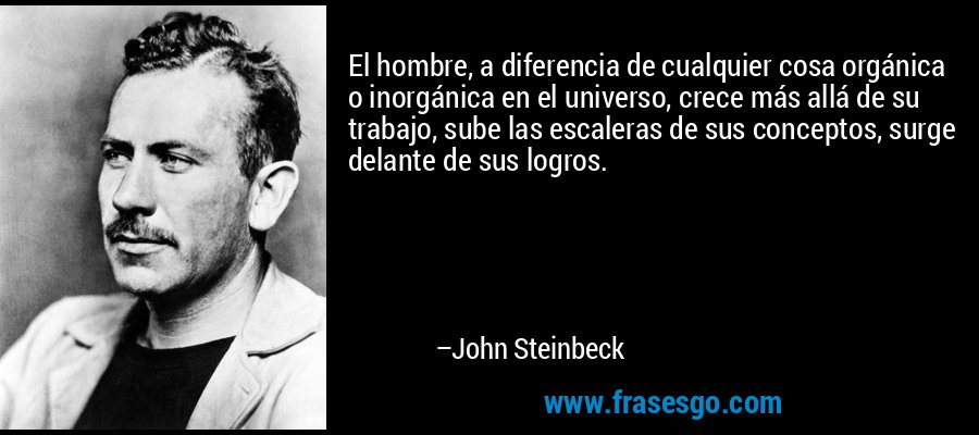 El hombre, a diferencia de cualquier cosa orgánica o inorgánica en el universo, crece más allá de su trabajo, sube las escaleras de sus conceptos, surge delante de sus logros. – John Steinbeck