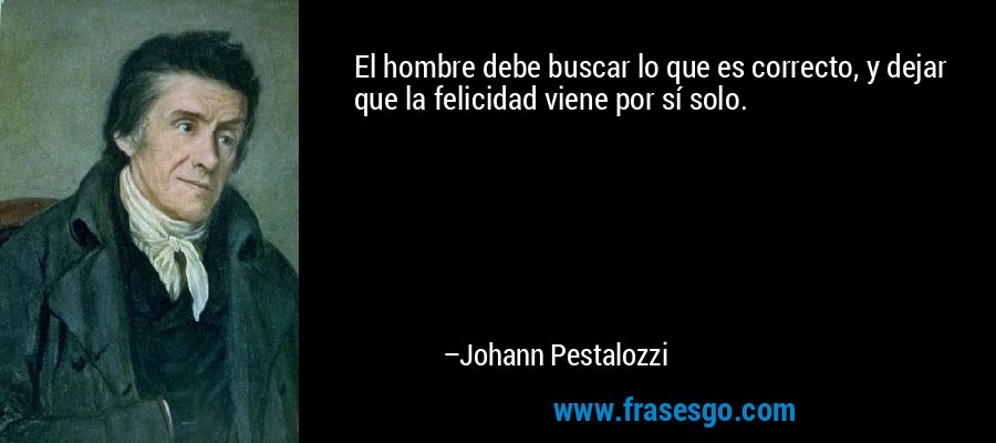 El hombre debe buscar lo que es correcto, y dejar que la felicidad viene por sí solo. – Johann Pestalozzi