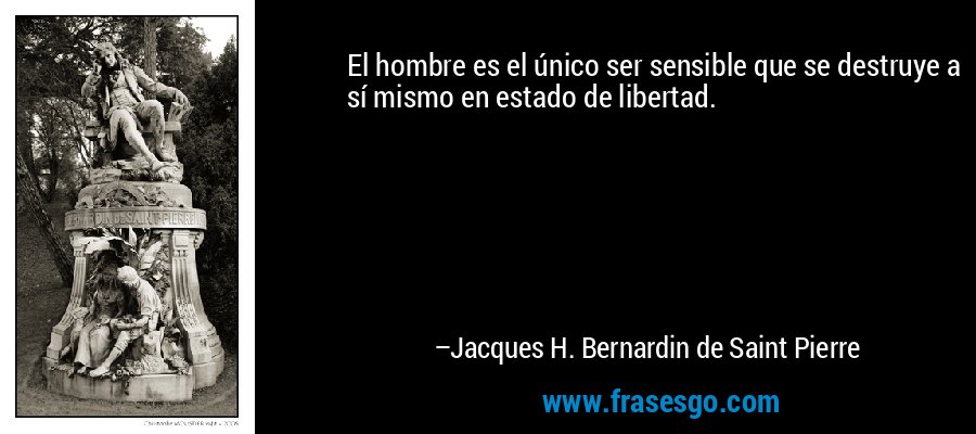 El hombre es el único ser sensible que se destruye a sí mismo en estado de libertad. – Jacques H. Bernardin de Saint Pierre