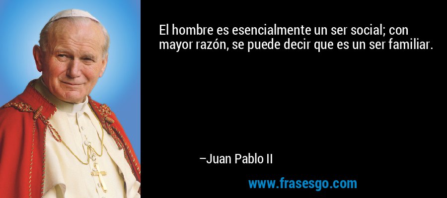 El hombre es esencialmente un ser social; con mayor razón, se puede decir que es un ser familiar. – Juan Pablo II