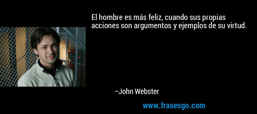 El hombre es más feliz, cuando sus propias acciones son argumentos y ejemplos de su virtud. – John Webster