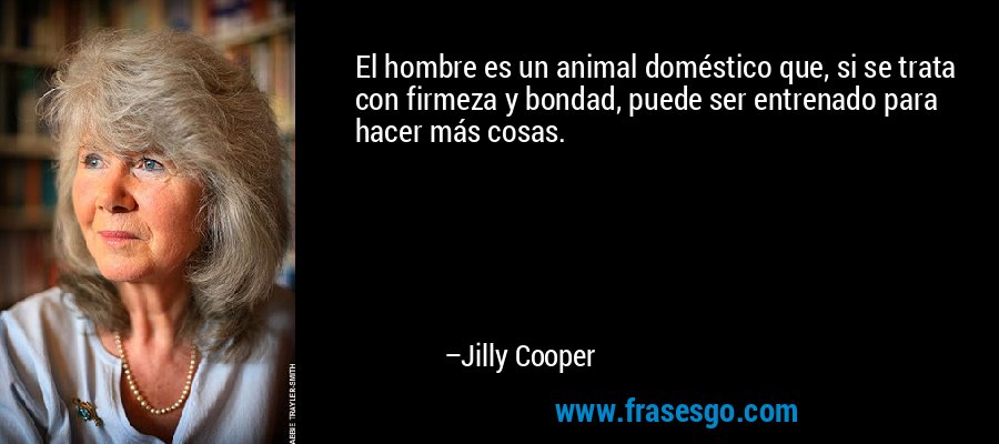 El hombre es un animal doméstico que, si se trata con firmeza y bondad, puede ser entrenado para hacer más cosas. – Jilly Cooper