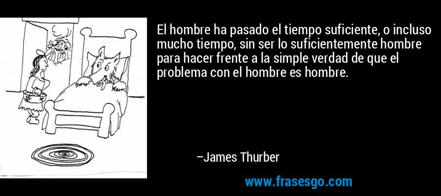 El hombre ha pasado el tiempo suficiente, o incluso mucho tiempo, sin ser lo suficientemente hombre para hacer frente a la simple verdad de que el problema con el hombre es hombre. – James Thurber