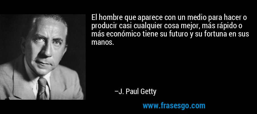 El hombre que aparece con un medio para hacer o producir casi cualquier cosa mejor, más rápido o más económico tiene su futuro y su fortuna en sus manos. – J. Paul Getty