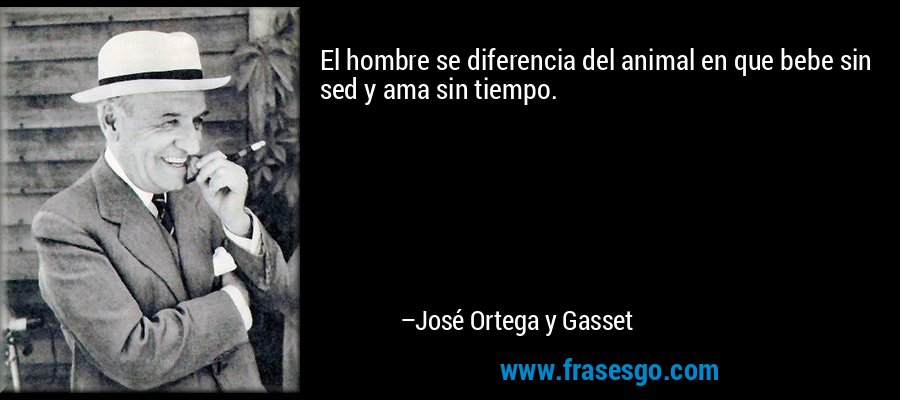 El hombre se diferencia del animal en que bebe sin sed y ama sin tiempo. – José Ortega y Gasset