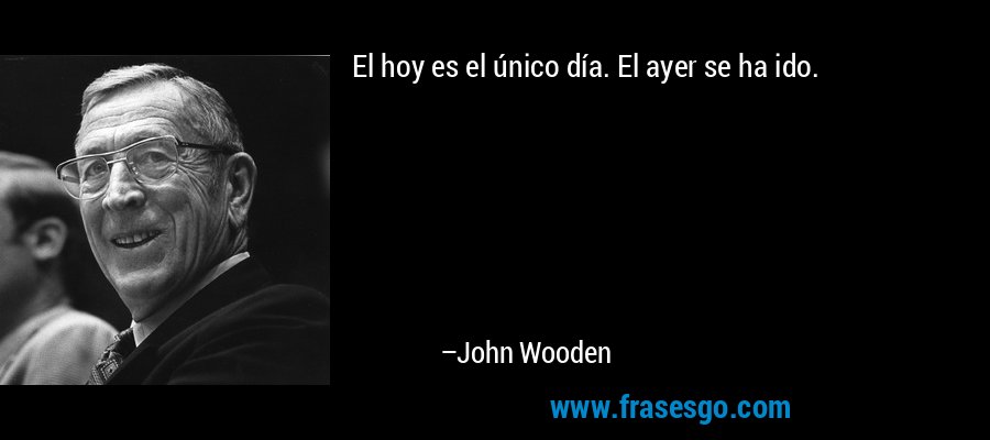El hoy es el único día. El ayer se ha ido. – John Wooden