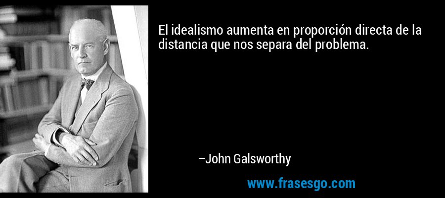 El idealismo aumenta en proporción directa de la distancia que nos separa del problema. – John Galsworthy