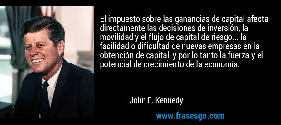 El impuesto sobre las ganancias de capital afecta directamente las decisiones de inversión, la movilidad y el flujo de capital de riesgo... la facilidad o dificultad de nuevas empresas en la obtención de capital, y por lo tanto la fuerza y ​​el potencial de crecimiento de la economía. – John F. Kennedy