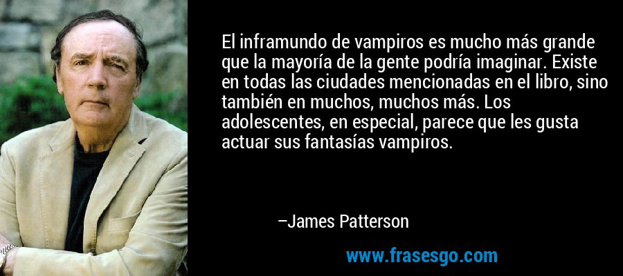 El inframundo de vampiros es mucho más grande que la mayoría de la gente podría imaginar. Existe en todas las ciudades mencionadas en el libro, sino también en muchos, muchos más. Los adolescentes, en especial, parece que les gusta actuar sus fantasías vampiros. – James Patterson