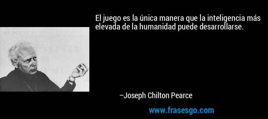El juego es la única manera que la inteligencia más elevada de la humanidad puede desarrollarse. – Joseph Chilton Pearce