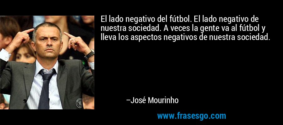 El lado negativo del fútbol. El lado negativo de nuestra sociedad. A veces la gente va al fútbol y lleva los aspectos negativos de nuestra sociedad. – José Mourinho