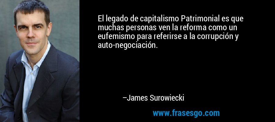 El legado de capitalismo Patrimonial es que muchas personas ven la reforma como un eufemismo para referirse a la corrupción y auto-negociación. – James Surowiecki