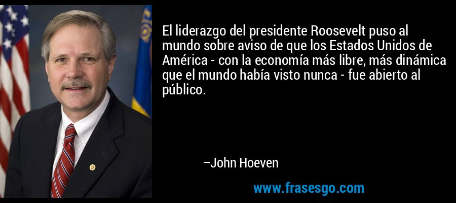El liderazgo del presidente Roosevelt puso al mundo sobre aviso de que los Estados Unidos de América - con la economía más libre, más dinámica que el mundo había visto nunca - fue abierto al público. – John Hoeven