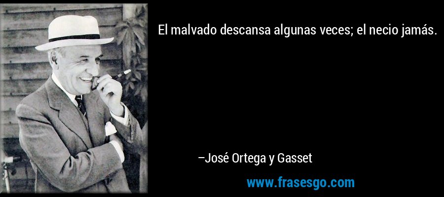 El malvado descansa algunas veces; el necio jamás. – José Ortega y Gasset