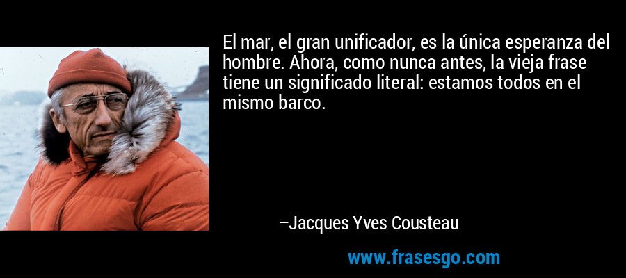 El mar, el gran unificador, es la única esperanza del hombre. Ahora, como nunca antes, la vieja frase tiene un significado literal: estamos todos en el mismo barco. – Jacques Yves Cousteau