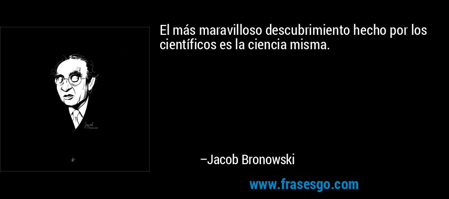 El más maravilloso descubrimiento hecho por los científicos es la ciencia misma. – Jacob Bronowski