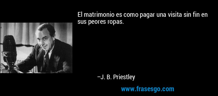 El matrimonio es como pagar una visita sin fin en sus peores ropas. – J. B. Priestley