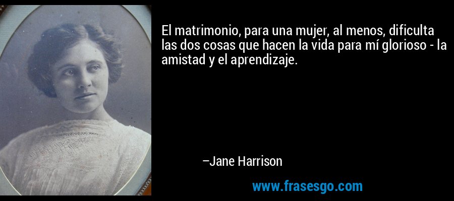 El matrimonio, para una mujer, al menos, dificulta las dos cosas que hacen la vida para mí glorioso - la amistad y el aprendizaje. – Jane Harrison