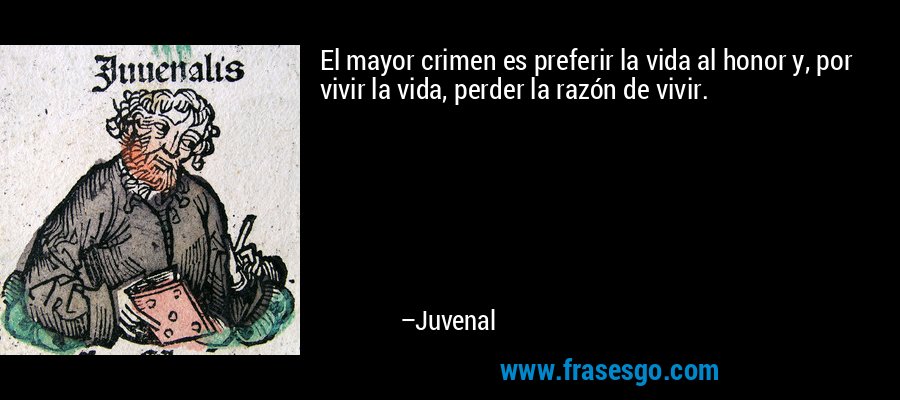El mayor crimen es preferir la vida al honor y, por vivir la vida, perder la razón de vivir. – Juvenal