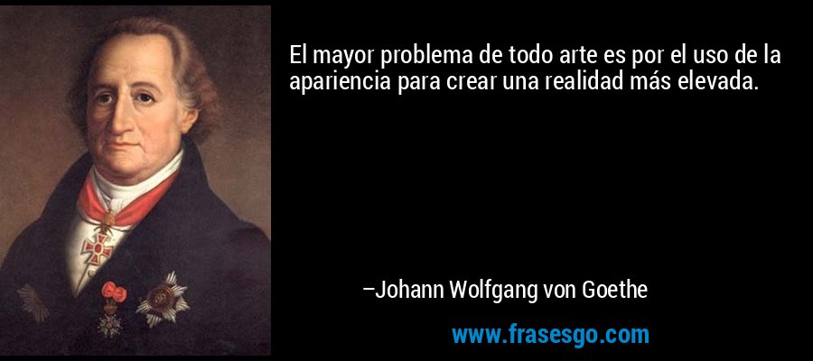 El mayor problema de todo arte es por el uso de la apariencia para crear una realidad más elevada. – Johann Wolfgang von Goethe