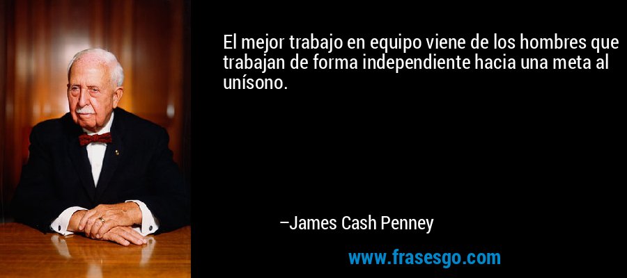 El mejor trabajo en equipo viene de los hombres que trabajan de forma independiente hacia una meta al unísono. – James Cash Penney