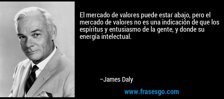 El mercado de valores puede estar abajo, pero el mercado de valores no es una indicación de que los espíritus y entusiasmo de la gente, y donde su energía intelectual. – James Daly