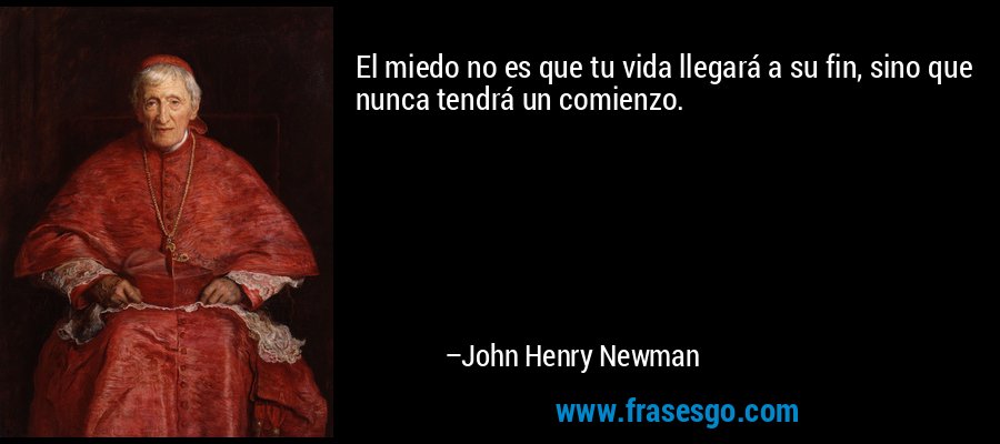 El miedo no es que tu vida llegará a su fin, sino que nunca tendrá un comienzo. – John Henry Newman