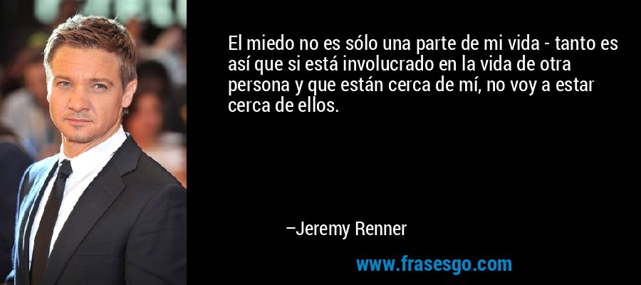 El miedo no es sólo una parte de mi vida - tanto es así que si está involucrado en la vida de otra persona y que están cerca de mí, no voy a estar cerca de ellos. – Jeremy Renner