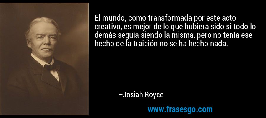 El mundo, como transformada por este acto creativo, es mejor de lo que hubiera sido si todo lo demás seguía siendo la misma, pero no tenía ese hecho de la traición no se ha hecho nada. – Josiah Royce