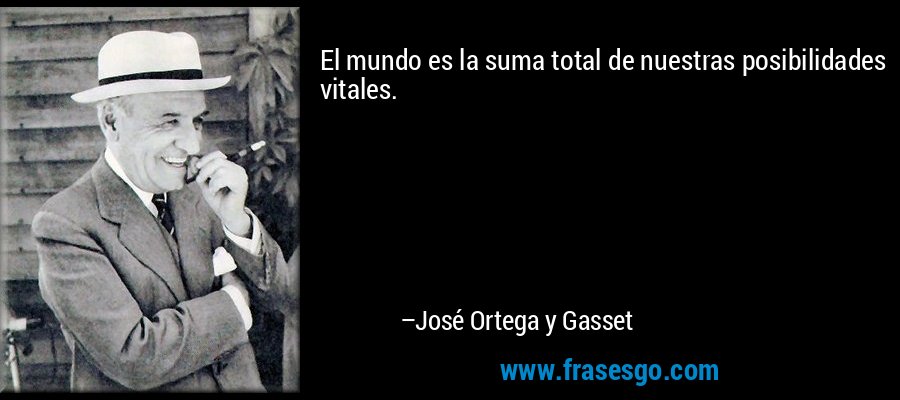 El mundo es la suma total de nuestras posibilidades vitales. – José Ortega y Gasset