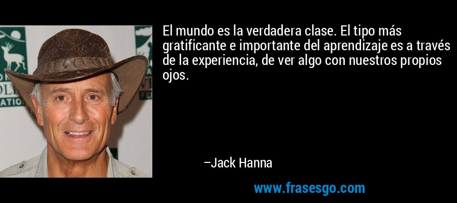 El mundo es la verdadera clase. El tipo más gratificante e importante del aprendizaje es a través de la experiencia, de ver algo con nuestros propios ojos. – Jack Hanna