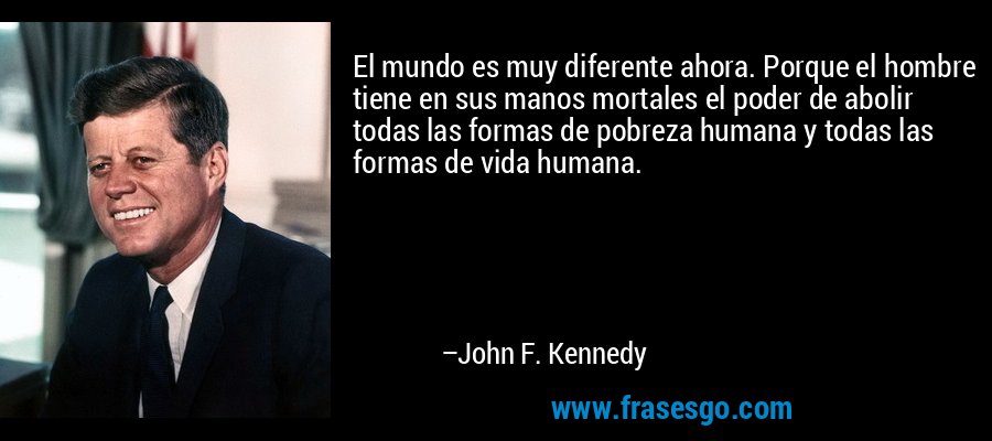 El mundo es muy diferente ahora. Porque el hombre tiene en sus manos mortales el poder de abolir todas las formas de pobreza humana y todas las formas de vida humana. – John F. Kennedy