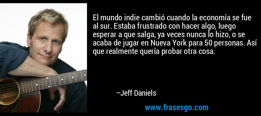 El mundo indie cambió cuando la economía se fue al sur. Estaba frustrado con hacer algo, luego esperar a que salga, ya veces nunca lo hizo, o se acaba de jugar en Nueva York para 50 personas. Así que realmente quería probar otra cosa. – Jeff Daniels