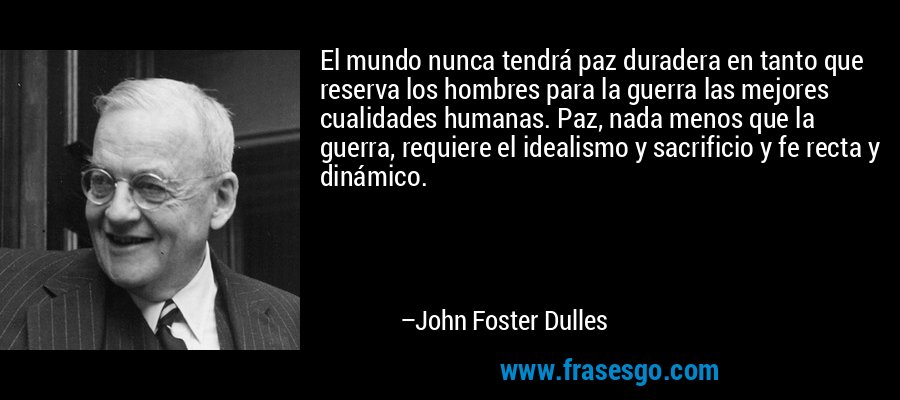 El mundo nunca tendrá paz duradera en tanto que reserva los hombres para la guerra las mejores cualidades humanas. Paz, nada menos que la guerra, requiere el idealismo y sacrificio y fe recta y dinámico. – John Foster Dulles