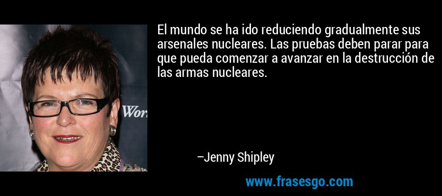 El mundo se ha ido reduciendo gradualmente sus arsenales nucleares. Las pruebas deben parar para que pueda comenzar a avanzar en la destrucción de las armas nucleares. – Jenny Shipley