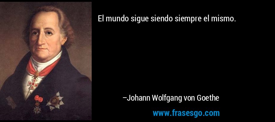 El mundo sigue siendo siempre el mismo. – Johann Wolfgang von Goethe
