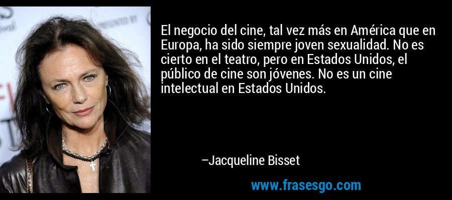 El negocio del cine, tal vez más en América que en Europa, ha sido siempre joven sexualidad. No es cierto en el teatro, pero en Estados Unidos, el público de cine son jóvenes. No es un cine intelectual en Estados Unidos. – Jacqueline Bisset