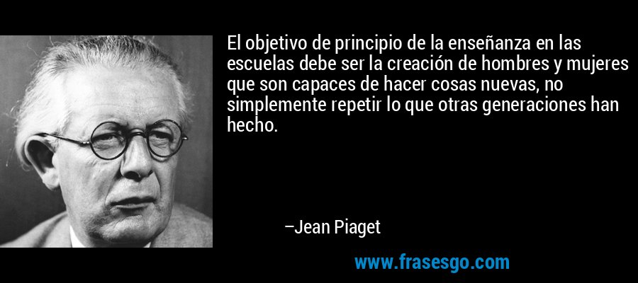 El objetivo de principio de la enseñanza en las escuelas debe ser la creación de hombres y mujeres que son capaces de hacer cosas nuevas, no simplemente repetir lo que otras generaciones han hecho. – Jean Piaget