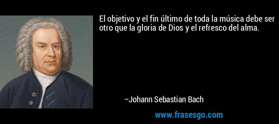 El objetivo y el fin último de toda la música debe ser otro que la gloria de Dios y el refresco del alma. – Johann Sebastian Bach